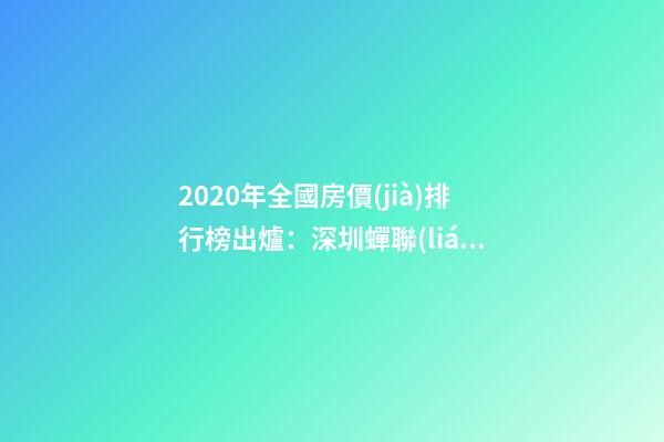 2020年全國房價(jià)排行榜出爐：深圳蟬聯(lián)榜首 比北京貴2323